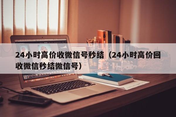 24小时高价收微信号秒结（24小时高价回收微信秒结微信号）