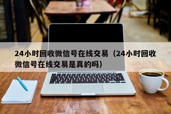 24小时回收微信号在线交易（24小时回收微信号在线交易是真的吗）