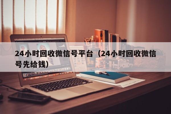 24小时回收微信号平台（24小时回收微信号先给钱）