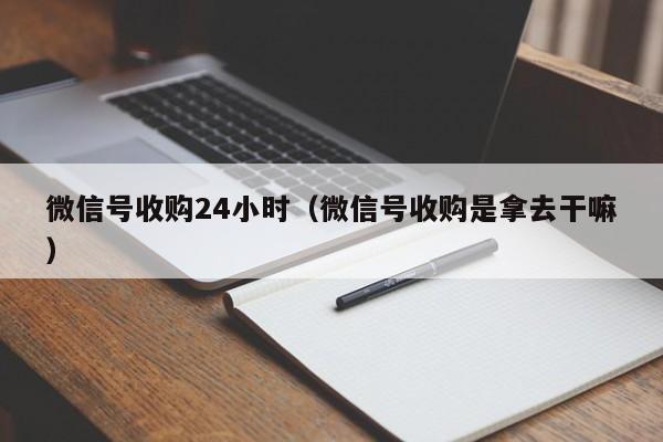 微信号收购24小时（微信号收购是拿去干嘛）