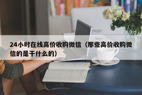 24小时在线高价收购微信（那些高价收购微信的是干什么的）