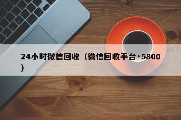 24小时微信回收（微信回收平台·5800）