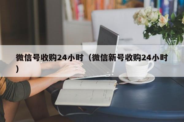 微信号收购24小时（微信新号收购24小时）