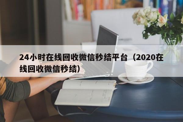 24小时在线回收微信秒结平台（2020在线回收微信秒结）