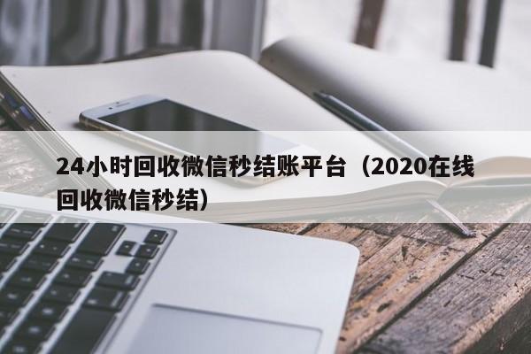 24小时回收微信秒结账平台（2020在线回收微信秒结）