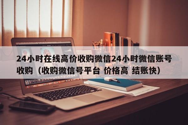 24小时在线高价收购微信24小时微信账号收购（收购微信号平台 价格高 结账快）