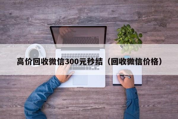 高价回收微信300元秒结（回收微信价格）