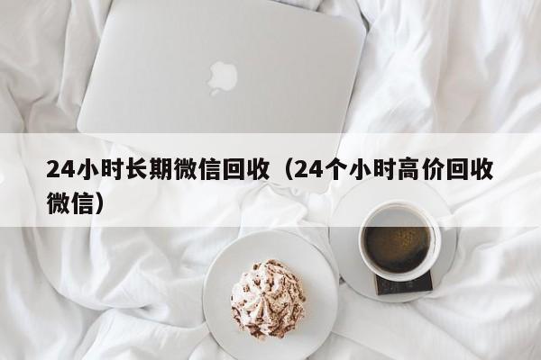 24小时长期微信回收（24个小时高价回收微信）