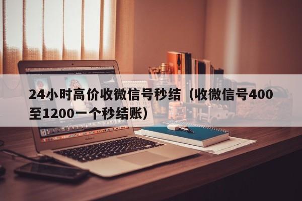 24小时高价收微信号秒结（收微信号400至1200一个秒结账）